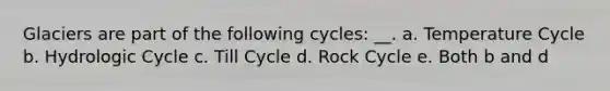 Glaciers are part of the following cycles: __. a. Temperature Cycle b. Hydrologic Cycle c. Till Cycle d. Rock Cycle e. Both b and d