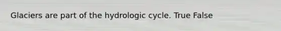 Glaciers are part of the hydrologic cycle. True False