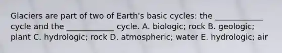 Glaciers are part of two of Earth's basic cycles: the ____________ cycle and the ____________ cycle. A. biologic; rock B. geologic; plant C. hydrologic; rock D. atmospheric; water E. hydrologic; air