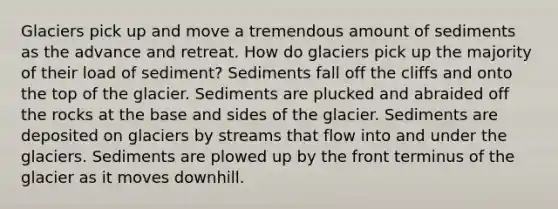 Glaciers pick up and move a tremendous amount of sediments as the advance and retreat. How do glaciers pick up the majority of their load of sediment? Sediments fall off the cliffs and onto the top of the glacier. Sediments are plucked and abraided off the rocks at the base and sides of the glacier. Sediments are deposited on glaciers by streams that flow into and under the glaciers. Sediments are plowed up by the front terminus of the glacier as it moves downhill.