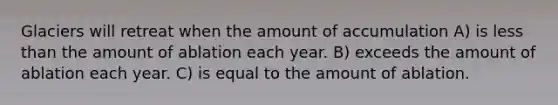 Glaciers will retreat when the amount of accumulation A) is less than the amount of ablation each year. B) exceeds the amount of ablation each year. C) is equal to the amount of ablation.