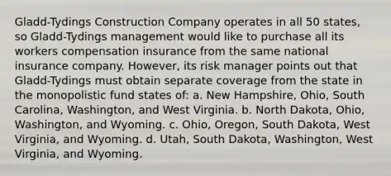 Gladd-Tydings Construction Company operates in all 50 states, so Gladd-Tydings management would like to purchase all its workers compensation insurance from the same national insurance company. However, its risk manager points out that Gladd-Tydings must obtain separate coverage from the state in the monopolistic fund states of: a. New Hampshire, Ohio, South Carolina, Washington, and West Virginia. b. North Dakota, Ohio, Washington, and Wyoming. c. Ohio, Oregon, South Dakota, West Virginia, and Wyoming. d. Utah, South Dakota, Washington, West Virginia, and Wyoming.