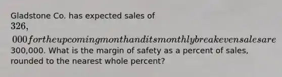 Gladstone Co. has expected sales of 326,000 for the upcoming month and its monthly break even sales are300,000. What is the <a href='https://www.questionai.com/knowledge/kzdyOdD4hN-margin-of-safety' class='anchor-knowledge'>margin of safety</a> as a percent of sales, rounded to the nearest whole percent?