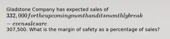 Gladstone Company has expected sales of 332,000 for the upcoming month and its monthly break-even sales are307,500. What is the margin of safety as a percentage of sales?