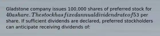 Gladstone company issues 100,000 shares of preferred stock for 40 a share. The stock has fixed annual dividend rate of 5% and a par value of3 per share. If sufficient dividends are declared, preferred stockholders can anticipate receiving dividends of: