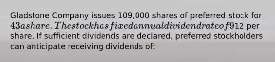 Gladstone Company issues 109,000 shares of preferred stock for 43 a share. The stock has fixed annual dividend rate of 9% and a par value of12 per share. If sufficient dividends are declared, preferred stockholders can anticipate receiving dividends of: