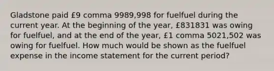 Gladstone paid ​£9 comma 9989,998 for fuelfuel during the current year. At the beginning of the​ year, ​£831831 was owing for fuelfuel​, and at the end of the​ year, ​£1 comma 5021,502 was owing for fuelfuel. How much would be shown as the fuelfuel expense in the income statement for the current​ period?