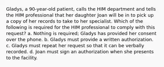 Gladys, a 90-year-old patient, calls the HIM department and tells the HIM professional that her daughter Joan will be in to pick up a copy of her records to take to her specialist. Which of the following is required for the HIM professional to comply with this request? a. Nothing is required; Gladys has provided her consent over the phone. b. Gladys must provide a written authorization. c. Gladys must repeat her request so that it can be verbally recorded. d. Joan must sign an authorization when she presents to the facility.