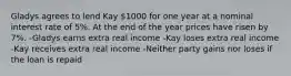 Gladys agrees to lend Kay 1000 for one year at a nominal interest rate of 5%. At the end of the year prices have risen by 7%. -Gladys earns extra real income -Kay loses extra real income -Kay receives extra real income -Neither party gains nor loses if the loan is repaid