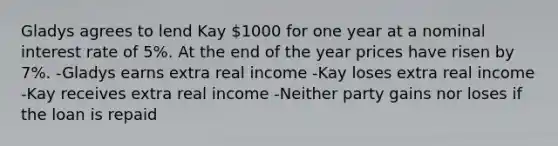 Gladys agrees to lend Kay 1000 for one year at a nominal interest rate of 5%. At the end of the year prices have risen by 7%. -Gladys earns extra real income -Kay loses extra real income -Kay receives extra real income -Neither party gains nor loses if the loan is repaid