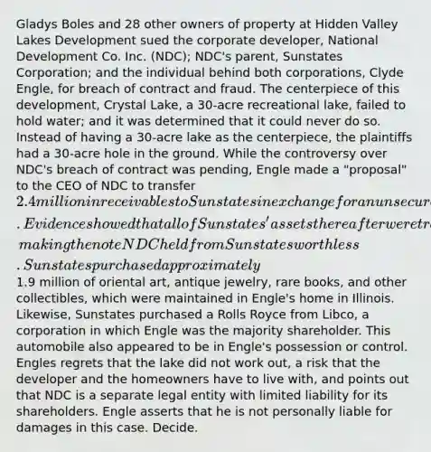 Gladys Boles and 28 other owners of property at Hidden Valley Lakes Development sued the corporate developer, National Development Co. Inc. (NDC); NDC's parent, Sunstates Corporation; and the individual behind both corporations, Clyde Engle, for breach of contract and fraud. The centerpiece of this development, Crystal Lake, a 30-acre recreational lake, failed to hold water; and it was determined that it could never do so. Instead of having a 30-acre lake as the centerpiece, the plaintiffs had a 30-acre hole in the ground. While the controversy over NDC's breach of contract was pending, Engle made a "proposal" to the CEO of NDC to transfer 2.4 million in receivables to Sunstates in exchange for an unsecured promissory note. Evidence showed that all of Sunstates' assets thereafter were transferred to Engle, making the note NDC held from Sunstates worthless. Sunstates purchased approximately1.9 million of oriental art, antique jewelry, rare books, and other collectibles, which were maintained in Engle's home in Illinois. Likewise, Sunstates purchased a Rolls Royce from Libco, a corporation in which Engle was the majority shareholder. This automobile also appeared to be in Engle's possession or control. Engles regrets that the lake did not work out, a risk that the developer and the homeowners have to live with, and points out that NDC is a separate legal entity with limited liability for its shareholders. Engle asserts that he is not personally liable for damages in this case. Decide.