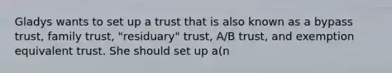 Gladys wants to set up a trust that is also known as a bypass trust, family trust, "residuary" trust, A/B trust, and exemption equivalent trust. She should set up a(n