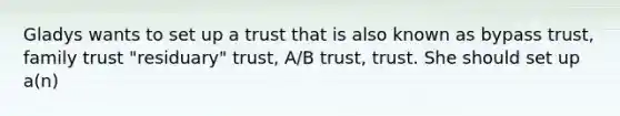 Gladys wants to set up a trust that is also known as bypass trust, family trust "residuary" trust, A/B trust, trust. She should set up a(n)