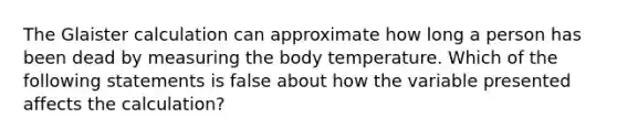 The Glaister calculation can approximate how long a person has been dead by measuring the body temperature. Which of the following statements is false about how the variable presented affects the calculation?