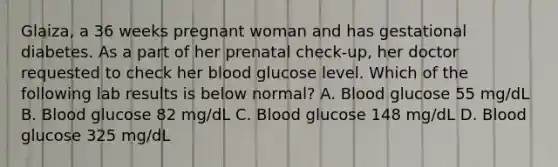 Glaiza, a 36 weeks pregnant woman and has gestational diabetes. As a part of her prenatal check-up, her doctor requested to check her blood glucose level. Which of the following lab results is below normal? A. Blood glucose 55 mg/dL B. Blood glucose 82 mg/dL C. Blood glucose 148 mg/dL D. Blood glucose 325 mg/dL