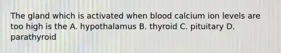 The gland which is activated when blood calcium ion levels are too high is the A. hypothalamus B. thyroid C. pituitary D. parathyroid