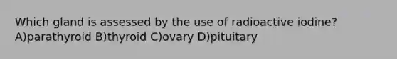 Which gland is assessed by the use of radioactive iodine? A)parathyroid B)thyroid C)ovary D)pituitary