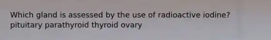 Which gland is assessed by the use of radioactive iodine? pituitary parathyroid thyroid ovary