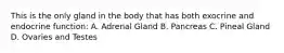 This is the only gland in the body that has both exocrine and endocrine function: A. Adrenal Gland B. Pancreas C. Pineal Gland D. Ovaries and Testes