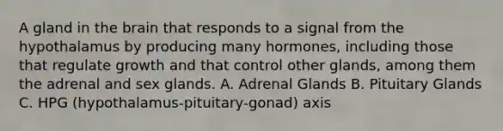 A gland in the brain that responds to a signal from the hypothalamus by producing many hormones, including those that regulate growth and that control other glands, among them the adrenal and sex glands. A. Adrenal Glands B. Pituitary Glands C. HPG (hypothalamus-pituitary-gonad) axis