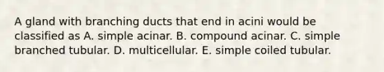 A gland with branching ducts that end in acini would be classified as A. simple acinar. B. compound acinar. C. simple branched tubular. D. multicellular. E. simple coiled tubular.