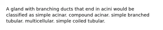 A gland with branching ducts that end in acini would be classified as simple acinar. compound acinar. simple branched tubular. multicellular. simple coiled tubular.