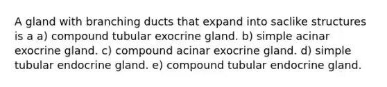 A gland with branching ducts that expand into saclike structures is a a) compound tubular exocrine gland. b) simple acinar exocrine gland. c) compound acinar exocrine gland. d) simple tubular endocrine gland. e) compound tubular endocrine gland.