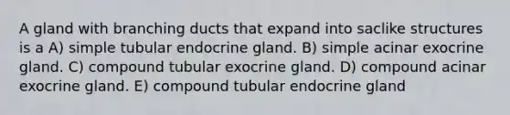 A gland with branching ducts that expand into saclike structures is a A) simple tubular endocrine gland. B) simple acinar exocrine gland. C) compound tubular exocrine gland. D) compound acinar exocrine gland. E) compound tubular endocrine gland