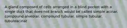 A gland composed of cells arranged in a blind pocket with a single duct that does not branch would be called simple acinar. compound alveolar. compound tubular. simple tubular. tubuloacinar