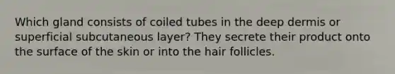 Which gland consists of coiled tubes in the deep dermis or superficial subcutaneous layer? They secrete their product onto the surface of the skin or into the <a href='https://www.questionai.com/knowledge/kiv0PTowAN-hair-follicles' class='anchor-knowledge'>hair follicles</a>.