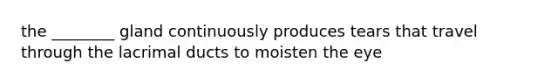 the ________ gland continuously produces tears that travel through the lacrimal ducts to moisten the eye