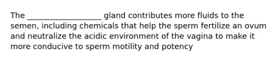 The ___________________ gland contributes more fluids to the semen, including chemicals that help the sperm fertilize an ovum and neutralize the acidic environment of the vagina to make it more conducive to sperm motility and potency