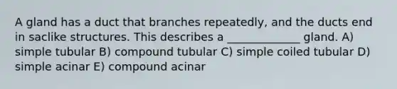 A gland has a duct that branches repeatedly, and the ducts end in saclike structures. This describes a _____________ gland. A) simple tubular B) compound tubular C) simple coiled tubular D) simple acinar E) compound acinar