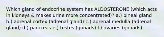 Which gland of endocrine system has ALDOSTERONE (which acts in kidneys & makes urine more concentrated)? a.) pineal gland b.) adrenal cortex (adrenal gland) c.) adrenal medulla (adrenal gland) d.) pancreas e.) testes (gonads) f.) ovaries (gonads)