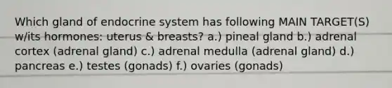 Which gland of endocrine system has following MAIN TARGET(S) w/its hormones: uterus & breasts? a.) pineal gland b.) adrenal cortex (adrenal gland) c.) adrenal medulla (adrenal gland) d.) pancreas e.) testes (gonads) f.) ovaries (gonads)