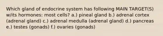 Which gland of endocrine system has following MAIN TARGET(S) w/its hormones: most cells? a.) pineal gland b.) adrenal cortex (adrenal gland) c.) adrenal medulla (adrenal gland) d.) pancreas e.) testes (gonads) f.) ovaries (gonads)