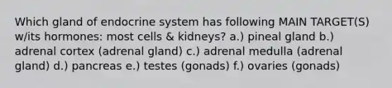 Which gland of endocrine system has following MAIN TARGET(S) w/its hormones: most cells & kidneys? a.) pineal gland b.) adrenal cortex (adrenal gland) c.) adrenal medulla (adrenal gland) d.) pancreas e.) testes (gonads) f.) ovaries (gonads)