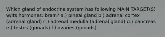 Which gland of <a href='https://www.questionai.com/knowledge/k97r8ZsIZg-endocrine-system' class='anchor-knowledge'>endocrine system</a> has following MAIN TARGET(S) w/its hormones: brain? a.) pineal gland b.) adrenal cortex (adrenal gland) c.) adrenal medulla (adrenal gland) d.) pancreas e.) testes (gonads) f.) ovaries (gonads)