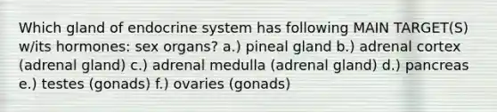 Which gland of <a href='https://www.questionai.com/knowledge/k97r8ZsIZg-endocrine-system' class='anchor-knowledge'>endocrine system</a> has following MAIN TARGET(S) w/its hormones: sex organs? a.) pineal gland b.) adrenal cortex (adrenal gland) c.) adrenal medulla (adrenal gland) d.) pancreas e.) testes (gonads) f.) ovaries (gonads)