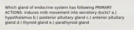 Which gland of endocrine system has following PRIMARY ACTIONS: induces milk movement into secretory ducts? a.) hypothalamus b.) posterior pituitary gland c.) anterior pituitary gland d.) thyroid gland e.) parathyroid gland