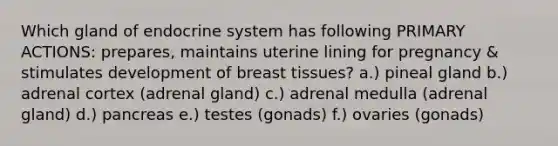 Which gland of endocrine system has following PRIMARY ACTIONS: prepares, maintains uterine lining for pregnancy & stimulates development of breast tissues? a.) pineal gland b.) adrenal cortex (adrenal gland) c.) adrenal medulla (adrenal gland) d.) pancreas e.) testes (gonads) f.) ovaries (gonads)