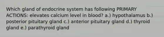 Which gland of endocrine system has following PRIMARY ACTIONS: elevates calcium level in blood? a.) hypothalamus b.) posterior pituitary gland c.) anterior pituitary gland d.) thyroid gland e.) parathyroid gland