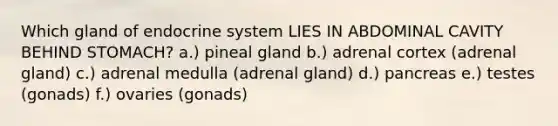 Which gland of endocrine system LIES IN ABDOMINAL CAVITY BEHIND STOMACH? a.) pineal gland b.) adrenal cortex (adrenal gland) c.) adrenal medulla (adrenal gland) d.) pancreas e.) testes (gonads) f.) ovaries (gonads)