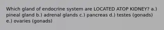 Which gland of endocrine system are LOCATED ATOP KIDNEY? a.) pineal gland b.) adrenal glands c.) pancreas d.) testes (gonads) e.) ovaries (gonads)