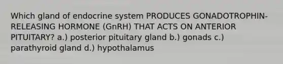 Which gland of endocrine system PRODUCES GONADOTROPHIN-RELEASING HORMONE (GnRH) THAT ACTS ON ANTERIOR PITUITARY? a.) posterior pituitary gland b.) gonads c.) parathyroid gland d.) hypothalamus