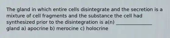 The gland in which entire cells disintegrate and the secretion is a mixture of cell fragments and the substance the cell had synthesized prior to the disintegration is a(n) _______________ gland a) apocrine b) merocine c) holocrine