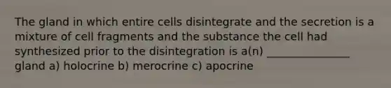 The gland in which entire cells disintegrate and the secretion is a mixture of cell fragments and the substance the cell had synthesized prior to the disintegration is a(n) _______________ gland a) holocrine b) merocrine c) apocrine