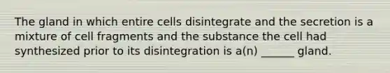 The gland in which entire cells disintegrate and the secretion is a mixture of cell fragments and the substance the cell had synthesized prior to its disintegration is a(n) ______ gland.