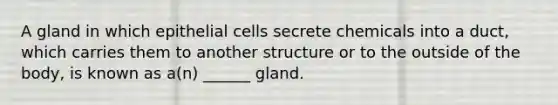 A gland in which epithelial cells secrete chemicals into a duct, which carries them to another structure or to the outside of the body, is known as a(n) ______ gland.