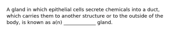 A gland in which epithelial cells secrete chemicals into a duct, which carries them to another structure or to the outside of the body, is known as a(n) _____________ gland.